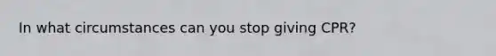 In what circumstances can you stop giving CPR?