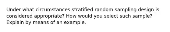 Under what circumstances stratified random sampling design is considered appropriate? How would you select such sample? Explain by means of an example.