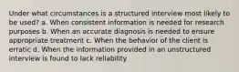 Under what circumstances is a structured interview most likely to be used? a. When consistent information is needed for research purposes b. When an accurate diagnosis is needed to ensure appropriate treatment c. When the behavior of the client is erratic d. When the information provided in an unstructured interview is found to lack reliability