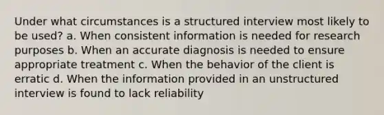 Under what circumstances is a structured interview most likely to be used? a. When consistent information is needed for research purposes b. When an accurate diagnosis is needed to ensure appropriate treatment c. When the behavior of the client is erratic d. When the information provided in an unstructured interview is found to lack reliability