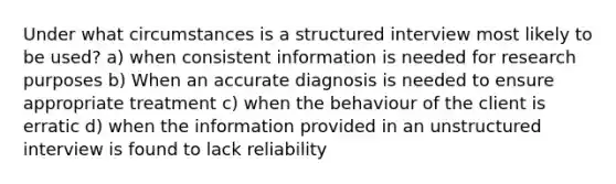 Under what circumstances is a structured interview most likely to be used? a) when consistent information is needed for research purposes b) When an accurate diagnosis is needed to ensure appropriate treatment c) when the behaviour of the client is erratic d) when the information provided in an unstructured interview is found to lack reliability