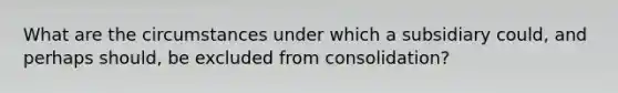 What are the circumstances under which a subsidiary could, and perhaps should, be excluded from consolidation?