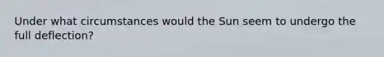 Under what circumstances would the Sun seem to undergo the full deflection?