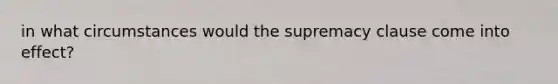 in what circumstances would the supremacy clause come into effect?