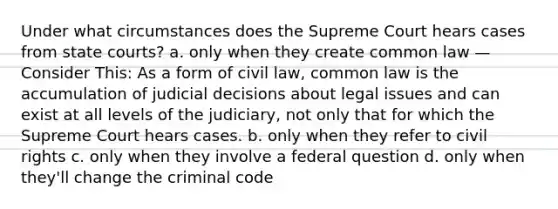 Under what circumstances does the Supreme Court hears cases from state courts? a. only when they create common law —Consider This: As a form of civil law, common law is the accumulation of judicial decisions about legal issues and can exist at all levels of the judiciary, not only that for which the Supreme Court hears cases. b. only when they refer to civil rights c. only when they involve a federal question d. only when they'll change the criminal code