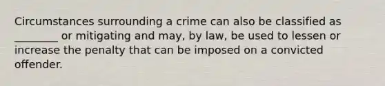 Circumstances surrounding a crime can also be classified as ________ or mitigating and may, by law, be used to lessen or increase the penalty that can be imposed on a convicted offender.