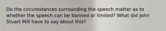 Do the circumstances surrounding the speech matter as to whether the speech can be banned or limited? What did <a href='https://www.questionai.com/knowledge/kII0UsXxYn-john-stuart-mill' class='anchor-knowledge'>john stuart mill</a> have to say about this?