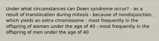 Under what circumstances can Down syndrome occur? - as a result of translocation during mitosis - because of nondisjunction, which yields an extra chromosome - most frequently in the offspring of women under the age of 40 - most frequently in the offspring of men under the age of 40