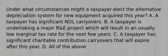 Under what circumstances might a taxpayer elect the alternative depreciation system for new equipment acquired this​ year? A. A taxpayer has significant NOL carryovers. B. A taxpayer is undertaking a major​ R&E project which will result in an usually low marginal tax rate for the next few years. C. A taxpayer has significant charitable contribution carryovers that will expire after this year. D. All of the above