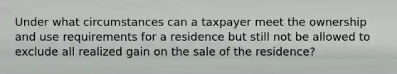 Under what circumstances can a taxpayer meet the ownership and use requirements for a residence but still not be allowed to exclude all realized gain on the sale of the residence?