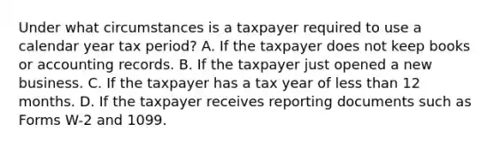 Under what circumstances is a taxpayer required to use a calendar year tax period? A. If the taxpayer does not keep books or accounting records. B. If the taxpayer just opened a new business. C. If the taxpayer has a tax year of less than 12 months. D. If the taxpayer receives reporting documents such as Forms W-2 and 1099.