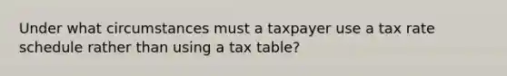 Under what circumstances must a taxpayer use a tax rate schedule rather than using a tax table?