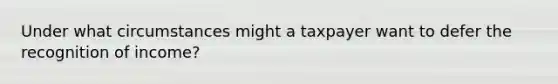 Under what circumstances might a taxpayer want to defer the recognition of income?