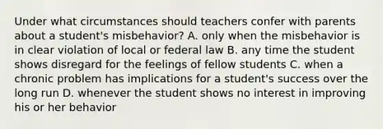 Under what circumstances should teachers confer with parents about a student's misbehavior? A. only when the misbehavior is in clear violation of local or federal law B. any time the student shows disregard for the feelings of fellow students C. when a chronic problem has implications for a student's success over the long run D. whenever the student shows no interest in improving his or her behavior