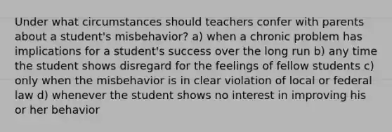 Under what circumstances should teachers confer with parents about a student's misbehavior? a) when a chronic problem has implications for a student's success over the long run b) any time the student shows disregard for the feelings of fellow students c) only when the misbehavior is in clear violation of local or federal law d) whenever the student shows no interest in improving his or her behavior