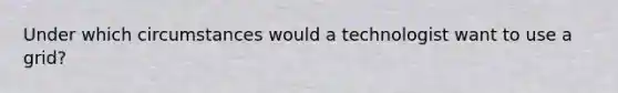 Under which circumstances would a technologist want to use a grid?