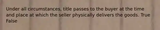 Under all circumstances, title passes to the buyer at the time and place at which the seller physically delivers the goods. True False