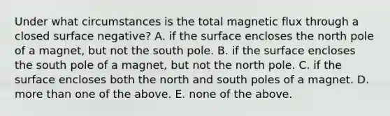 Under what circumstances is the total magnetic flux through a closed surface negative? A. if the surface encloses the north pole of a magnet, but not the south pole. B. if the surface encloses the south pole of a magnet, but not the north pole. C. if the surface encloses both the north and south poles of a magnet. D. more than one of the above. E. none of the above.