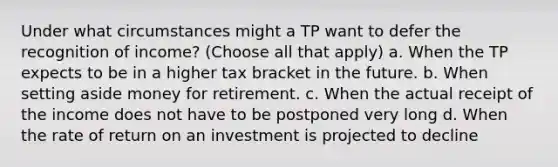 Under what circumstances might a TP want to defer the recognition of income? (Choose all that apply) a. When the TP expects to be in a higher tax bracket in the future. b. When setting aside money for retirement. c. When the actual receipt of the income does not have to be postponed very long d. When the rate of return on an investment is projected to decline