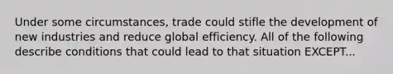 Under some circumstances, trade could stifle the development of new industries and reduce global efficiency. All of the following describe conditions that could lead to that situation EXCEPT...