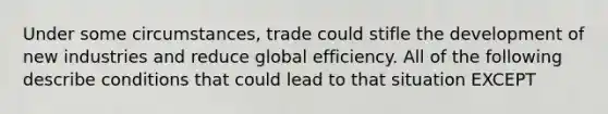 Under some circumstances, trade could stifle the development of new industries and reduce global efficiency. All of the following describe conditions that could lead to that situation EXCEPT