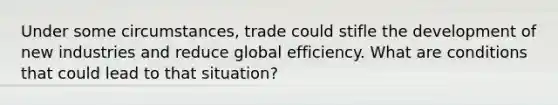 Under some circumstances, trade could stifle the development of new industries and reduce global efficiency. What are conditions that could lead to that situation?