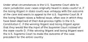 Under what circumstances is the U.S. Supreme Court able to claim jurisdiction over cases originally heard in state courts? A. if the losing litigant in state courts was unhappy with the outcome of the case and wants to appeal to the U.S. Supreme Court B. if the losing litigant raises a federal issue, often one in which they have been deprived of their due-process rights in the U.S. Constitution C. if the winning litigant and losing litigant agree that they would like the input of the Supreme Court instead of the state courts D. if the winning litigant and losing litigant want the U.S. Supreme Court to make the outcome of the case precedent for the entire country