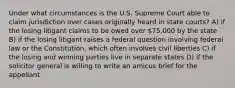 Under what circumstances is the U.S. Supreme Court able to claim jurisdiction over cases originally heard in state courts? A) if the losing litigant claims to be owed over 75,000 by the state B) if the losing litigant raises a federal question involving federal law or the Constitution, which often involves civil liberties C) if the losing and winning parties live in separate states D) if the solicitor general is willing to write an amicus brief for the appellant