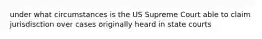 under what circumstances is the US Supreme Court able to claim jurisdisction over cases originally heard in state courts