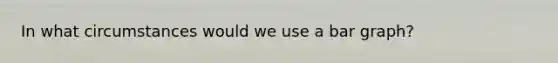 In what circumstances would we use a <a href='https://www.questionai.com/knowledge/kKndKXKlBK-bar-graph' class='anchor-knowledge'>bar graph</a>?