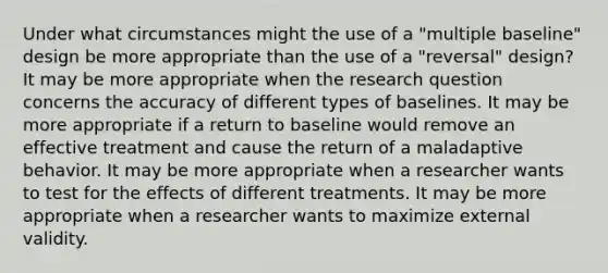 Under what circumstances might the use of a "multiple baseline" design be more appropriate than the use of a "reversal" design? It may be more appropriate when the research question concerns the accuracy of different types of baselines. It may be more appropriate if a return to baseline would remove an effective treatment and cause the return of a maladaptive behavior. It may be more appropriate when a researcher wants to test for the effects of different treatments. It may be more appropriate when a researcher wants to maximize external validity.