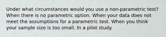 Under what circumstances would you use a non-parametric test? When there is no parametric option. When your data does not meet the assumptions for a parametric test. When you think your sample size is too small. In a pilot study.