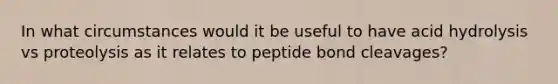 In what circumstances would it be useful to have acid hydrolysis vs proteolysis as it relates to peptide bond cleavages?