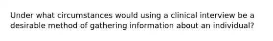 Under what circumstances would using a clinical interview be a desirable method of gathering information about an individual?