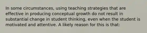 In some circumstances, using teaching strategies that are effective in producing conceptual growth do not result in substantial change in student thinking, even when the student is motivated and attentive. A likely reason for this is that: