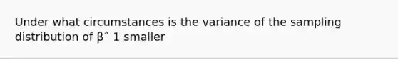 Under what circumstances is the variance of the sampling distribution of βˆ 1 smaller