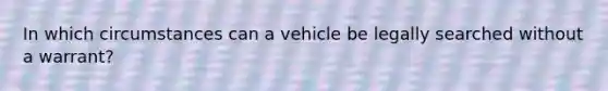 In which circumstances can a vehicle be legally searched without a warrant?