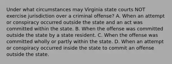 Under what circumstances may Virginia state courts NOT exercise jurisdiction over a criminal offense? A. When an attempt or conspiracy occurred outside the state and an act was committed within the state. B. When the offense was committed outside the state by a state resident. C. When the offense was committed wholly or partly within the state. D. When an attempt or conspiracy occurred inside the state to commit an offense outside the state.