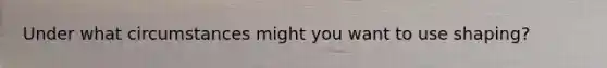 Under what circumstances might you want to use shaping?