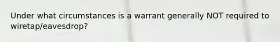 Under what circumstances is a warrant generally NOT required to wiretap/eavesdrop?