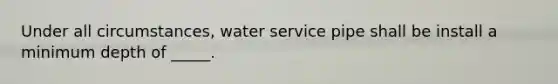 Under all circumstances, water service pipe shall be install a minimum depth of _____.