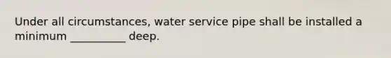 Under all circumstances, water service pipe shall be installed a minimum __________ deep.