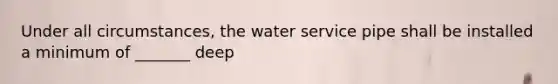 Under all circumstances, the water service pipe shall be installed a minimum of _______ deep