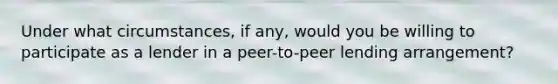 Under what circumstances, if any, would you be willing to participate as a lender in a peer-to-peer lending arrangement?