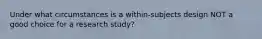 Under what circumstances is a within-subjects design NOT a good choice for a research study?