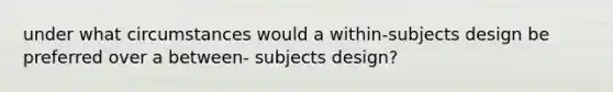 under what circumstances would a within-subjects design be preferred over a between- subjects design?