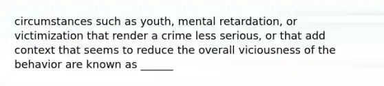 circumstances such as youth, mental retardation, or victimization that render a crime less serious, or that add context that seems to reduce the overall viciousness of the behavior are known as ______