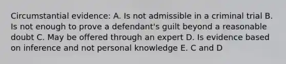 Circumstantial evidence: A. Is not admissible in a criminal trial B. Is not enough to prove a defendant's guilt beyond a reasonable doubt C. May be offered through an expert D. Is evidence based on inference and not personal knowledge E. C and D