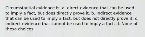 Circumstantial evidence is: a. direct evidence that can be used to imply a fact, but does directly prove it. b. indirect evidence that can be used to imply a fact, but does not directly prove it. c. indirect evidence that cannot be used to imply a fact. d. None of these choices.