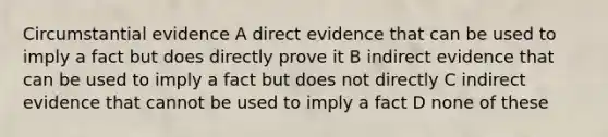 Circumstantial evidence A direct evidence that can be used to imply a fact but does directly prove it B indirect evidence that can be used to imply a fact but does not directly C indirect evidence that cannot be used to imply a fact D none of these